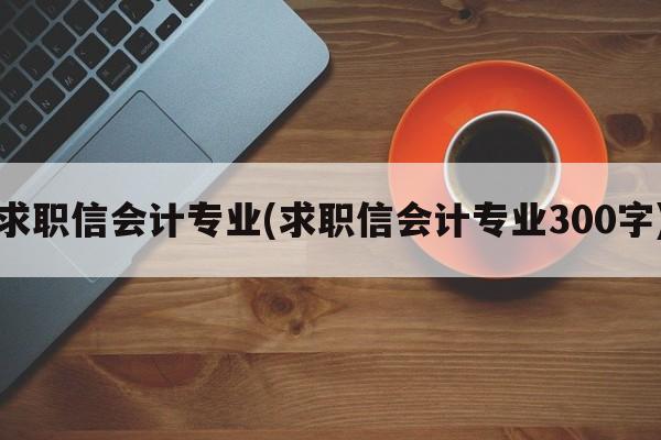 求职信会计专业(求职信会计专业300字)